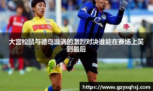 大宫松鼠与德岛漩涡的激烈对决谁能在赛场上笑到最后